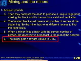 128Wan, T. and Hoblitzell, M. (June 26, 2014). Bitcoin - Fact. Fiction. Future, https://dupress.deloitte.com/dup-us-en/topics/emerging-
technologies/bitcoin-fact-fiction-future.html, last accessed Aug 20, 2017.
Mining and the miners
Answer (cont’d):
3. Then they compute the hash to produce a unique fingerprint
making the block and its transactions valid and verifiable.
4. The hashed block must have a set number of zeroes at the
beginning. So the miner has to try different nonces to find
the right value.
5. When a miner finds a hash with the correct number of
zeroes, the discovery is broadcast to the rest of the network.
Answer (cont’d):
3. Then they compute the hash to produce a unique fingerprint
making the block and its transactions valid and verifiable.
4. The hashed block must have a set number of zeroes at the
beginning. So the miner has to try different nonces to find
the right value.
5. When a miner finds a hash with the correct number of
zeroes, the discovery is broadcast to the rest of the network.
6. The miner gets a reward valued in BTC.
 