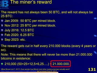 1313Blue1Brown (Jul 7, 2017). Ever wonder how Bitcoin (and other cryptocurrencies) actually work?
https://www.youtube.com/watch?v=bBC-nXj3Ng4, last accessed Aug 23, 2017.
The miner’s reward
The reward has not always been 50 BTC, and will not always be
25 BTC:
Jan 2009: 50 BTC per mined block.
Nov 2012: 25 BTC per mined block.
July 2016: 12.5 BTC
Feb 2020: 6.25 BTC
Sep 2023: etc.
The reward gets cut in half every 210.000 blocks (every 4 years or
so).
The reward has not always been 50 BTC, and will not always be
25 BTC:
Jan 2009: 50 BTC per mined block.
Nov 2012: 25 BTC per mined block.
July 2016: 12.5 BTC
Feb 2020: 6.25 BTC
Sep 2023: etc.
The reward gets cut in half every 210.000 blocks (every 4 years or
so).
Note: This means that there will never be more than 21.000.000
bitcoins in existence:
210,000 (50+25+12,5+6,25….) < 21.000.000.
 
