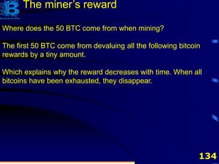 134
Where does the 50 BTC come from when mining?
The first 50 BTC come from devaluing all the following bitcoin
rewards by a tiny amount.
Which explains why the reward decreases with time. When all
bitcoins have been exhausted, they disappear.
The miner’s reward
 
