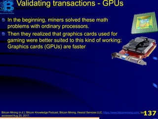 137
In the beginning, miners solved these math
problems with ordinary processors.
Bitcoin Mining (n.d.). Bitcoin Knowledge Podcast, Bitcoin Mining, Hesiod Services LLC, https://www.bitcoinmining.com/, last
accessed Aug 20, 2017.
In the beginning, miners solved these math
problems with ordinary processors.
Then they realized that graphics cards used for
gaming were better suited to this kind of working:
Graphics cards (GPUs) are faster
Validating transactions - GPUs
 