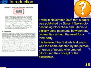 15
It was in November 2008 that a paper
was published by Satoshi Nakamoto
describing blockchain and Bitcoin to
digitally send payments between any
two entities without the need for a
third-party.
Introduction
It was in November 2008 that a paper
was published by Satoshi Nakamoto
describing blockchain and Bitcoin to
digitally send payments between any
two entities without the need for a
third-party.
It is believed that Satoshi Nakamoto
was the name adopted by the person
or group of people who created
bitcoin and the concept of the
blockchain.
 