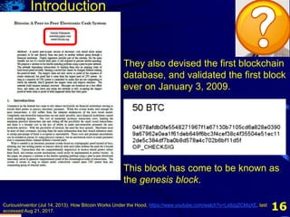 16
They also devised the first blockchain
database, and validated the first block
ever on January 3, 2009.
CuriousInventor (Jul 14, 2013). How Bitcoin Works Under the Hood, https://www.youtube.com/watch?v=Lx9zgZCMqXE, last
accessed Aug 21, 2017.
This block has come to be known as
the genesis block.
Introduction
 