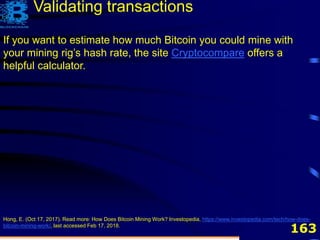163
If you want to estimate how much Bitcoin you could mine with
your mining rig’s hash rate, the site Cryptocompare offers a
helpful calculator.
Hong, E. (Oct 17, 2017). Read more: How Does Bitcoin Mining Work? Investopedia, https://www.investopedia.com/tech/how-does-
bitcoin-mining-work/, last accessed Feb 17, 2018.
Validating transactions
 