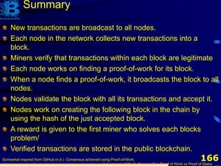 166
Summary
New transactions are broadcast to all nodes.
Each node in the network collects new transactions into a
block.
Miners verify that transactions within each block are legitimate
Each node works on finding a proof-of-work for its block.
When a node finds a proof-of-work, it broadcasts the block to all
nodes.
Nodes validate the block with all its transactions and accept it.
Nodes work on creating the following block in the chain by
using the hash of the just accepted block.
A reward is given to the first miner who solves each blocks
problem/
Verified transactions are stored in the public blockchain.
Somewhat inspired from GitHub (n.d.). Consensus achieved using Proof-of-Work,
https://mastanbtc.github.io/blockchainnotes/consensustypes/, last accessed Mar 3. Also see See Proof of Work vs Proof of Stake:
 