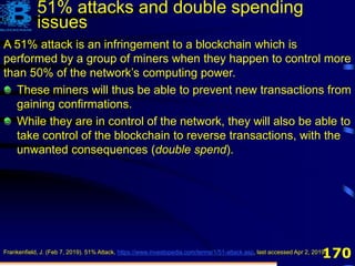 170
A 51% attack is an infringement to a blockchain which is
performed by a group of miners when they happen to control more
than 50% of the network’s computing power.
These miners will thus be able to prevent new transactions from
gaining confirmations.
While they are in control of the network, they will also be able to
take control of the blockchain to reverse transactions, with the
unwanted consequences (double spend).
Frankenfield, J. (Feb 7, 2019). 51% Attack, https://www.investopedia.com/terms/1/51-attack.asp, last accessed Apr 2, 2019.
51% attacks and double spending
issues
 