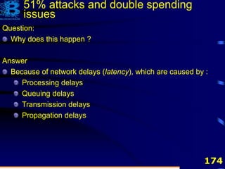174
Question:
Why does this happen ?
Question:
Why does this happen ?
Answer
Because of network delays (latency)
Question:
Why does this happen ?
Answer
Because of network delays (latency), which are caused by :
51% attacks and double spending
issues
Question:
Why does this happen ?
Answer
Because of network delays (latency), which are caused by :
Processing delays
Queuing delays
Transmission delays
Propagation delays
 
