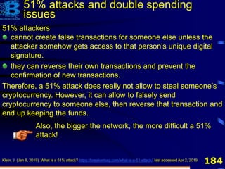 184
51% attackers
cannot create false transactions for someone else unless the
attacker somehow gets access to that person’s unique digital
signature
they can reverse their own transactions and prevent the
confirmation of new transactions.
Therefore, a 51% attack does really not allow to steal someone’s
cryptocurrency. However, it can allow to falsely send
cryptocurrency to someone else, then reverse that transaction and
end up keeping the funds.
Klein, J. (Jan 8, 2019). What is a 51% attack? https://breakermag.com/what-is-a-51-attack/, last accessed Apr 2, 2019.
51% attackers
cannot create false transactions for someone else unless the
attacker somehow gets access to that person’s unique digital
signature.
they can reverse their own transactions and prevent the
confirmation of new transactions.
Therefore, a 51% attack does really not allow to steal someone’s
cryptocurrency. However, it can allow to falsely send
cryptocurrency to someone else, then reverse that transaction and
end up keeping the funds.
Also, the bigger the network, the more difficult a 51%
attack!
51% attacks and double spending
issues
 