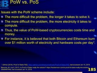 185
Issues with the PoW scheme include:
The more difficult the problem, the longer it takes to solve it.
1. GitHub (2018). Proof of Stake FAQ, https://github.com/ethereum/wiki/wiki/Proof-of-Stake-FAQ, last accessed Jan 15, 2018.
Mamoria, M. (Jul 5, 2017). Is Proof of Stake really the solution? https://hackernoon.com/is-proof-of-stake-really-the-solution-
2db68487f4ba, last accessed Jan 14, 2018.
PoW vs. PoS
Issues with the PoW scheme include:
The more difficult the problem, the longer it takes to solve it.
The more difficult the problem, the more electricity it takes to
compute.
Issues with the PoW scheme include:
The more difficult the problem, the longer it takes to solve it.
The more difficult the problem, the more electricity it takes to
compute.
Thus, the value of PoW-based cryptocurrencies costs time and
money.
For instance, it is believed that both Bitcoin and Ethereum burn
over $1 million worth of electricity and hardware costs per day1.
 
