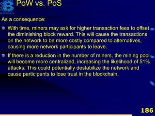 186
As a consequence:
With time, miners may ask for higher transaction fees to offset
the diminishing block reward. This will cause the transactions
on the network to be more costly compared to alternatives,
causing more network participants to leave.
If there is a reduction in the number of miners, the mining pool
will become more centralized, increasing the likelihood of 51%
attacks. This could potentially destabilize the network and
cause participants to lose trust in the blockchain.
PoW vs. PoS
 