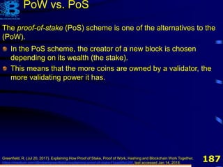 187
The proof-of-stake (PoS) scheme is one of the alternatives to the
(PoW).
PoW vs. PoS
In the PoS scheme, the creator of a new block is chosen
depending on its wealth (the stake).
Greenfield, R. (Jul 20, 2017). Explaining How Proof of Stake, Proof of Work, Hashing and Blockchain Work Together,
https://medium.com/@robertgreenfieldiv/explaining-proof-of-stake-f1eae6feb26f, last accessed Jan 14, 2018.
In the PoS scheme, the creator of a new block is chosen
depending on its wealth (the stake).
This means that the more coins are owned by a validator, the
more validating power it has.
 