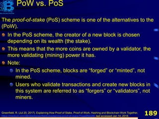 189
The proof-of-stake (PoS) scheme is one of the alternatives to the
(PoW).
PoW vs. PoS
Greenfield, R. (Jul 20, 2017). Explaining How Proof of Stake, Proof of Work, Hashing and Blockchain Work Together,
https://medium.com/@robertgreenfieldiv/explaining-proof-of-stake-f1eae6feb26f, last accessed Jan 14, 2018.
In the PoS scheme, the creator of a new block is chosen
depending on its wealth (the stake).
This means that the more coins are owned by a validator, the
more validating (mining) power it has.
In the PoS scheme, the creator of a new block is chosen
depending on its wealth (the stake).
This means that the more coins are owned by a validator, the
more validating (mining) power it has.
Note:
In the PoS scheme, blocks are “forged” or “minted”, not
mined.
Users who validate transactions and create new blocks in
this system are referred to as “forgers” or “validators”, not
miners.
 