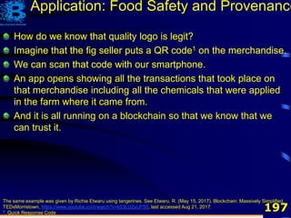 197
How do we know that quality logo is legit?
Imagine that the fig seller puts a QR code1 on the merchandise.
We can scan that code with our smartphone.
The same example was given by Richie Etwaru using tangerines. See Etwaru, R. (May 15, 2017). Blockchain: Massively Simplified,
TEDxMorristown, https://www.youtube.com/watch?v=k53LUZxUF50, last accessed Aug 21, 2017.
1. Quick Response Code
How do we know that quality logo is legit?
Imagine that the fig seller puts a QR code1 on the merchandise.
We can scan that code with our smartphone.
An app opens showing all the transactions that took place on
that merchandise including all the chemicals that were applied
in the farm where it came from.
How do we know that quality logo is legit?
Imagine that the fig seller puts a QR code1 on the merchandise.
We can scan that code with our smartphone.
An app opens showing all the transactions that took place on
that merchandise including all the chemicals that were applied
in the farm where it came from.
And it is all running on a blockchain so that we know that we
can trust it.
Application: Food Safety and Provenance
 