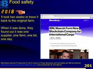 201
IBM Watson Internet of Things (Feb 16, 2017). Genius of Things: Blockchain and Food Safety with IBM and Walmart,
https://www.youtube.com/watch?v=MMOF0G_2H0A, last accessed Mar 30, 2018 @5:40.
It took two weeks to trace it
back to the original farm.
When it was done, they
found out it was one
supplier, one farm, one lot,
one day.
Food safety
 