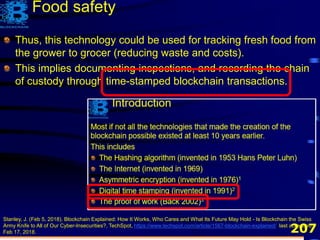 207
Thus, this technology could be used for tracking fresh food from
the grower to grocer (reducing waste and costs).
This implies documenting inspections, and recording the chain
of custody through time-stamped blockchain transactions.
Stanley, J. (Feb 5, 2018). Blockchain Explained: How It Works, Who Cares and What Its Future May Hold - Is Blockchain the Swiss
Army Knife to All of Our Cyber-Insecurities?, TechSpot, https://www.techspot.com/article/1567-blockchain-explained/, last accessed
Feb 17, 2018.
Food safety
 
