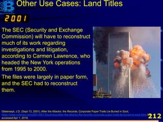 212
The SEC (Security and Exchange
Commission) will have to reconstruct
much of its work regarding
investigations and litigation,
according to Carmen Lawrence, who
headed the New York operations
from 1995 to 2000.
The files were largely in paper form,
and the SEC had to reconstruct
them.
Glatersept, J.D. (Sept 13, 2001). After the Attacks: the Records; Corporate Paper Trails Lie Buried in Soot,
https://www.nytimes.com/2001/09/13/business/after-the-attacks-the-records-corporate-paper-trails-lie-buried-in-soot.html, last
accessed Apr 1, 2018.
Other Use Cases: Land Titles
 