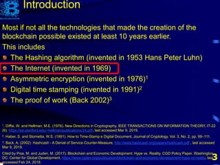 3
Most if not all the technologies that made the creation of the
blockchain possible existed at least 10 years earlier.
This includes
The Hashing algorithm (invented in 1953 Hans Peter Luhn)
The Internet (invented in 1969)
Asymmetric encryption (invented in 1976)1
Digital time stamping (invented in 1991)2
The proof of work (Back 2002)3
1. Diffie, W. and Hellman, M.E. (1976). New Directions in Cryptography, IEEE TRANSACTIONS ON INFORMATION THEORY, IT-22
(6). https://ee.stanford.edu/~hellman/publications/24.pdf, last accessed Mar 9, 2019.
2. Haber, S. and Stornetta, W.S. (1991). How to Time-Stamp a Digital Document, Journal of Cryptology, Vol. 3, No. 2, pp. 99–111.
3. Back, A. (2002). Hashcash - A Denial of Service Counter-Measure, http://www.hashcash.org/papers/hashcash.pdf , last accessed
Mar 9, 2019.
Cited by Pisa, M. and Juden, M. (2017). Blockchain and Economic Development: Hype vs. Reality. CGD Policy Paper. Washington,
DC: Center for Global Development. https://www.cgdev.org/publication/blockchain-and-economic-development-hype-vs-reality, last
accessed Feb 24, 2018.
Introduction
 