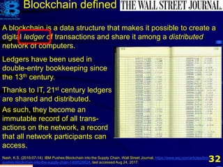 32
Blockchain defined
A blockchain is a data structure that makes it possible to create a
digital ledger of transactions and share it among a distributed
network of computers.
Nash, K.S. (2016-07-14). IBM Pushes Blockchain into the Supply Chain, Wall Street Journal, https://www.wsj.com/articles/ibm-
pushes-blockchain-into-the-supply-chain-1468528824, last accessed Aug 24, 2017.
Ledgers have been used in
double-entry bookkeeping since
the 13th century.
Thanks to IT, 21st century ledgers
are shared and distributed.
As such, they become an
immutable record of all trans-
actions on the network, a record
that all network participants can
access.
 