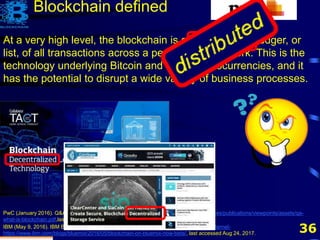 36
At a very high level, the blockchain is a decentralized ledger, or
list, of all transactions across a peer-to-peer network. This is the
technology underlying Bitcoin and other cryptocurrencies, and it
has the potential to disrupt a wide variety of business processes.
PwC (January 2016). Q&A: What is blockchain? http://www.pwc.com/us/en/financial-services/publications/viewpoints/assets/qa-
what-is-blockchain.pdf,last accessed Aug 24, 2017.
Blockchain defined
IBM (May 9, 2016). IBM Blockchain on Bluemix is now Beta! https://www.ibm.com/blogs/internet-
https://www.ibm.com/blogs/bluemix/2016/05/blockchain-on-bluemix-now-beta/, last accessed Aug 24, 2017.
 