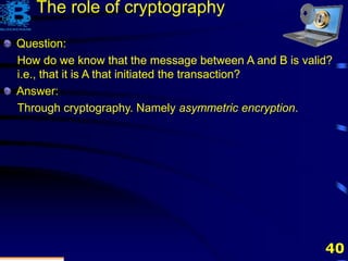40
Question:
How do we know that the message between A and B is valid?
i.e., that it is A that initiated the transaction?
The role of cryptography
Question:
How do we know that the message between A and B is valid?
i.e., that it is A that initiated the transaction?
Answer:
Through cryptography. Namely asymmetric encryption.
 