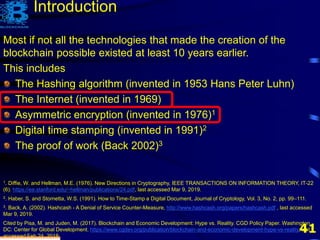 41
Most if not all the technologies that made the creation of the
blockchain possible existed at least 10 years earlier.
This includes
The Hashing algorithm (invented in 1953 Hans Peter Luhn)
The Internet (invented in 1969)
Asymmetric encryption (invented in 1976)1
Digital time stamping (invented in 1991)2
The proof of work (Back 2002)3
1. Diffie, W. and Hellman, M.E. (1976). New Directions in Cryptography, IEEE TRANSACTIONS ON INFORMATION THEORY, IT-22
(6). https://ee.stanford.edu/~hellman/publications/24.pdf, last accessed Mar 9, 2019.
2. Haber, S. and Stornetta, W.S. (1991). How to Time-Stamp a Digital Document, Journal of Cryptology, Vol. 3, No. 2, pp. 99–111.
3. Back, A. (2002). Hashcash - A Denial of Service Counter-Measure, http://www.hashcash.org/papers/hashcash.pdf , last accessed
Mar 9, 2019.
Cited by Pisa, M. and Juden, M. (2017). Blockchain and Economic Development: Hype vs. Reality. CGD Policy Paper. Washington,
DC: Center for Global Development. https://www.cgdev.org/publication/blockchain-and-economic-development-hype-vs-reality, last
accessed Feb 24, 2018.
Introduction
 