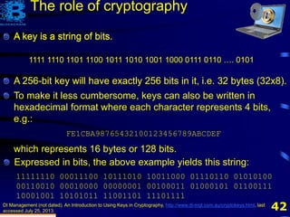 42
A key is a string of bits.
DI Management (not dated). An Introduction to Using Keys in Cryptography, http://www.di-mgt.com.au/cryptokeys.html, last
accessed July 25, 2013.
1111 1110 1101 1100 1011 1010 1001 1000 0111 0110 …. 0101
The role of cryptography
A key is a string of bits.
A 256-bit key will have exactly 256 bits in it, i.e. 32 bytes
To make it less cumbersome, keys can also be written in
hexadecimal format where each character represents 4 bits,
e.g.:
FE1CBA98765432100123456789ABCDEF
which represents 16 bytes or 128 bits.
Expressed in bits, the above example yields this string:
11111110 00011100 10111010 10011000 01110110 01010100
00110010 00010000 00000001 00100011 01000101 01100111
10001001 10101011 11001101 11101111
A key is a string of bits.
A 256-bit key will have exactly 256 bits in it, i.e. 32 bytes (32x8).
 