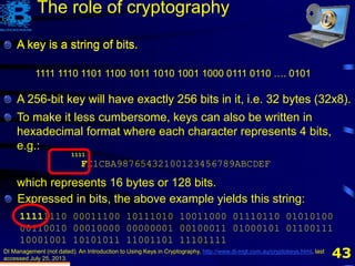 43
A key is a string of bits.
DI Management (not dated). An Introduction to Using Keys in Cryptography, http://www.di-mgt.com.au/cryptokeys.html, last
accessed July 25, 2013.
1111 1110 1101 1100 1011 1010 1001 1000 0111 0110 …. 0101
The role of cryptography
A key is a string of bits.
A 256-bit key will have exactly 256 bits in it, i.e. 32 bytes
To make it less cumbersome, keys can also be written in
hexadecimal format where each character represents 4 bits,
e.g.:
FE1CBA98765432100123456789ABCDEF
which represents 16 bytes or 128 bits.
Expressed in bits, the above example yields this string:
11111110 00011100 10111010 10011000 01110110 01010100
00110010 00010000 00000001 00100011 01000101 01100111
10001001 10101011 11001101 11101111
A key is a string of bits.
A 256-bit key will have exactly 256 bits in it, i.e. 32 bytes (32x8).
1111
 