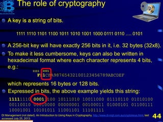 44
A key is a string of bits.
DI Management (not dated). An Introduction to Using Keys in Cryptography, http://www.di-mgt.com.au/cryptokeys.html, last
accessed July 25, 2013.
1111 1110 1101 1100 1011 1010 1001 1000 0111 0110 …. 0101
The role of cryptography
To make it less cumbersome, keys can also be written in
hexadecimal format where each character represents 4 bits,
e.g.:
FE1CBA98765432100123456789ABCDEF
which represents 16 bytes or 128 bits.
Expressed in bits, the above example yields this string:
11111110 00011100 10111010 10011000 01110110 01010100
00110010 00010000 00000001 00100011 01000101 01100111
10001001 10101011 11001101 11101111
1111 0001
A key is a string of bits.
A 256-bit key will have exactly 256 bits in it, i.e. 32 bytes (32x8).
 