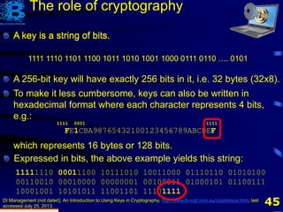 45
A key is a string of bits.
DI Management (not dated). An Introduction to Using Keys in Cryptography, http://www.di-mgt.com.au/cryptokeys.html, last
accessed July 25, 2013.
1111 1110 1101 1100 1011 1010 1001 1000 0111 0110 …. 0101
The role of cryptography
To make it less cumbersome, keys can also be written in
hexadecimal format where each character represents 4 bits,
e.g.:
FE1CBA98765432100123456789ABCDEF
which represents 16 bytes or 128 bits.
Expressed in bits, the above example yields this string:
11111110 00011100 10111010 10011000 01110110 01010100
00110010 00010000 00000001 00100011 01000101 01100111
10001001 10101011 11001101 11101111
A key is a string of bits.
A 256-bit key will have exactly 256 bits in it, i.e. 32 bytes (32x8).
1111 0001 1111
 