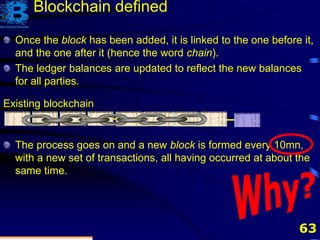 63
Existing blockchain
Once the block has been added, it is linked to the one before it,
and the one after it (hence the word chain).
The ledger balances are updated to reflect the new balances
for all parties.
The process goes on and a new block is formed every 10mn,
with a new set of transactions, all having occurred at about the
same time.
Blockchain defined
 