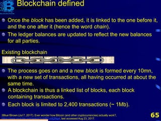 65
Existing blockchain
Once the block has been added, it is linked to the one before it,
and the one after it (hence the word chain).
The ledger balances are updated to reflect the new balances
for all parties.
The process goes on and a new block is formed every 10mn,
with a new set of transactions, all having occurred at about the
same time.
A blockchain is thus a linked list of blocks, each block
containing transactions.
Each block is limited to 2,400 transactions (~ 1Mb).
3Blue1Brown (Jul 7, 2017). Ever wonder how Bitcoin (and other cryptocurrencies) actually work?,
https://www.youtube.com/watch?v=bBC-nXj3Ng4, last accessed Aug 23, 2017.
Blockchain defined
 