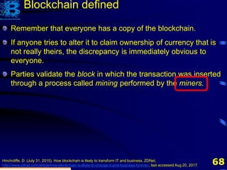 68
Remember that everyone has a copy of the blockchain.
If anyone tries to alter it to claim ownership of currency that is
not really theirs, the discrepancy is immediately obvious to
everyone.
Hinchcliffe, D. (July 31, 2015). How blockchain is likely to transform IT and business, ZDNet,
http://www.zdnet.com/article/how-blockchain-is-likely-to-change-it-and-business-forever/, last accessed Aug 20, 2017.
Blockchain defined
Parties validate the block in which the transaction was inserted
through a process called mining performed by the miners.
 