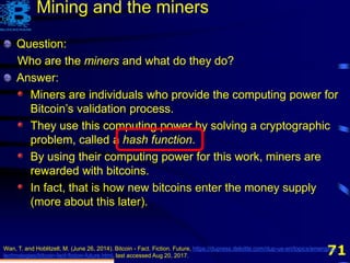 71
Question:
Who are the miners and what do they do?
Answer:
Miners are individuals who provide the computing power for
Bitcoin’s validation process.
They use this computing power by solving a cryptographic
problem, called a hash function.
By using their computing power for this work, miners are
rewarded with bitcoins.
Wan, T. and Hoblitzell, M. (June 26, 2014). Bitcoin - Fact. Fiction. Future, https://dupress.deloitte.com/dup-us-en/topics/emerging-
technologies/bitcoin-fact-fiction-future.html, last accessed Aug 20, 2017.
Mining and the miners
Question:
Who are the miners and what do they do?
Answer:
Miners are individuals who provide the computing power for
Bitcoin’s validation process.
They use this computing power by solving a cryptographic
problem, called a hash function.
By using their computing power for this work, miners are
rewarded with bitcoins.
In fact, that is how new bitcoins enter the money supply
(more about this later).
 