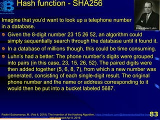 83
Given the 8-digit number 23 15 26 52
Imagine that you’d want to look up a telephone number
in a database. Hans Peter Luhn
Given the 8-digit number 23 15 26 52, an algorithm could
simply sequentially search through the database until it found it.
In a database of millions though, this could be time consuming.
Luhn’s had a better: The phone number’s digits were grouped
into pairs (in this case, 23, 15, 26, 52). The paired digits were
then added together (5, 6, 8, 7), from which a new number was
generated, consisting of each single-digit result. The original
phone number and the name or address corresponding to it
would then be put into a bucket labeled 5687.
5, 6, 8, 7
Hash function - SHA256
Paolini-Subramanya, M. (Feb 6, 2018). The Invention of the Hashing Algorithm, https://medium.com/@dieswaytoofast/the-invention-
of-the-hashing-algorithm-600933d7f845, last accessed Apr 9, 2019.
 