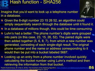 86
Imagine that you’d want to look up a telephone number
in a database. Hans Peter Luhn
Paolini-Subramanya, M. (Feb 6, 2018). The Invention of the Hashing Algorithm, https://medium.com/@dieswaytoofast/the-invention-
of-the-hashing-algorithm-600933d7f845, last accessed Apr 9, 2019.
Given the 8-digit number 23 15 26 52, an algorithm could
simply sequentially search through the database until it found it.
In a database of millions though, this could be time consuming.
Luhn’s had a better: The phone number’s digits were grouped
into pairs (in this case, 23, 15, 26, 52). The paired digits were
then added together (5, 6, 8, 7), from which a new number was
generated, consisting of each single-digit result. The original
phone number and the name or address corresponding to it
would then be put into a bucket labeled 5687.
Hash function - SHA256
Given the 8-digit number 23 15 26 52, an algorithm could
simply sequentially search through the database until it found it.
In a database of millions though, this could be time consuming.
Luhn’s had a better: The phone number’s digits were grouped
into pairs (in this case, 23, 15, 26, 52). The paired digits were
then added together (5, 6, 8, 7), from which a new number was
generated, consisting of each single-digit result. The original
phone number and the name or address corresponding to it
would then be put into a bucket labeled 5687.
Looking up an entry from a phone number involved quickly
calculating the bucket number using Luhn’s method and then
retrieving the information from that bucket.
 