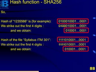 88
So,
Hash of “1235566” is (for example): 0100010001…0001
So,
Hash of “1235566” is (for example): 0100010001…0001
So,
Hash of “1235566” is (for example): 0100010001…0001
We strike out the first 4 digits : 0100010001…0001
So,
Hash of “1235566” is (for example): 0100010001…0001
We strike out the first 4 digits : 0100010001…0001
and we obtain: 010001…0001
So,
Hash of “1235566” is (for example): 0100010001…0001
We strike out the first 4 digits : 0100010001…0001
and we obtain: 010001…0001
Hash of the file “Syllabus ITM 301”: 1111010001…0001
We strike out the first 4 digits : 1111010001…0001
and we obtain: 010001…0001
Hash function - SHA256
 
