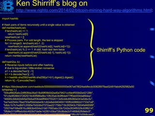 99
import hashlib
# Hash pairs of items recursively until a single value is obtained
def merkle(hashList):
if len(hashList) == 1:
return hashList[0]
newHashList = []
# Process pairs. For odd length, the last is skipped
for i in range(0, len(hashList)-1, 2):
newHashList.append(hash2(hashList[i], hashList[i+1]))
if len(hashList) % 2 == 1: # odd, hash last item twice
newHashList.append(hash2(hashList[-1], hashList[-1]))
return merkle(newHashList)
def hash2(a, b):
# Reverse inputs before and after hashing
# due to big-endian / little-endian nonsense
a1 = a.decode('hex')[::-1]
b1 = b.decode('hex')[::-1]
h = hashlib.sha256(hashlib.sha256(a1+b1).digest()).digest()
return h[::-1].encode('hex')
# https://blockexplorer.com/rawblock/0000000000000000e067a478024addfecdc93628978aa52d91fabd4292982a50
txHashes = [
"00baf6626abc2df808da36a518c69f09b0d2ed0a79421ccfde4f559d2e42128b",
"91c5e9f288437262f218c60f986e8bc10fb35ab3b9f6de477ff0eb554da89dea",
"46685c94b82b84fa05b6a0f36de6ff46475520113d5cb8c6fb060e043a0dbc5c",
"ba7ed2544c78ad793ef5bb0ebe0b1c62e8eb9404691165ffcb08662d1733d7a8",
"b8dc1b7b7ed847c3595e7b02dbd7372aa221756b718c5f2943c75654faf48589",
"25074ef168a061fcc8663b4554a31b617683abc33b72d2e2834f9329c93f8214",
"0fb8e311bffffadc6dc4928d7da9e142951d3ba726c8bde2cf1489b62fb9ebc5",
"c67c79204e681c8bb453195db8ca7d61d4692f0098514ca198ccfd1b59dbcee3",
Ken Shirriff’s blog on
http://www.righto.com/2014/02/bitcoin-mining-hard-way-algorithms.html:
Shirriff’s Python code
 