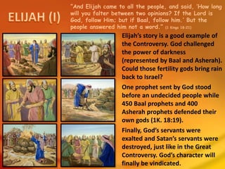 “And Elijah came to all the people, and said, ‘How long
will you falter between two opinions? If the Lord is
God, follow Him; but if Baal, follow him.’ But the
people answered him not a word.” (1 Kings 18:21)
Elijah’s story is a good example of
the Controversy. God challenged
the power of darkness
(represented by Baal and Asherah).
Could those fertility gods bring rain
back to Israel?
One prophet sent by God stood
before an undecided people while
450 Baal prophets and 400
Asherah prophets defended their
own gods (1K. 18:19).
Finally, God’s servants were
exalted and Satan’s servants were
destroyed, just like in the Great
Controversy. God’s character will
finally be vindicated.
 