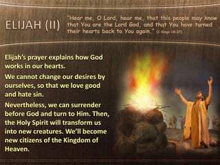 “Hear me, O Lord, hear me, that this people may know
that You are the Lord God, and that You have turned
their hearts back to You again.” (1 Kings 18:37)
Elijah’s prayer explains how God
works in our hearts.
We cannot change our desires by
ourselves, so that we love good
and hate sin.
Nevertheless, we can surrender
before God and turn to Him. Then,
the Holy Spirit will transform us
into new creatures. We’ll become
new citizens of the Kingdom of
Heaven.
 