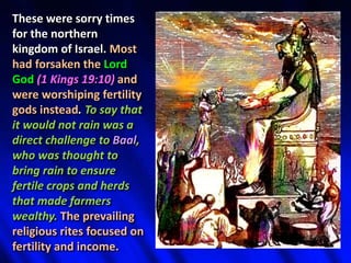 These were sorry times
for the northern
kingdom of Israel. Most
had forsaken the Lord
God (1 Kings 19:10) and
were worshiping fertility
gods instead. To say that
it would not rain was a
direct challenge to Baal,
who was thought to
bring rain to ensure
fertile crops and herds
that made farmers
wealthy. The prevailing
religious rites focused on
fertility and income.
 