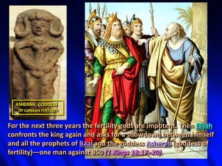 ASHERAH, GODDESS
OF CANAAN FERTILITY
For the next three years the fertility gods are impotent. Then Elijah
confronts the king again and asks for a showdown between himself
and all the prophets of Baal and the goddess Asherah (goddess of
fertility)—one man against 850 (1 Kings 18:17–20).
 