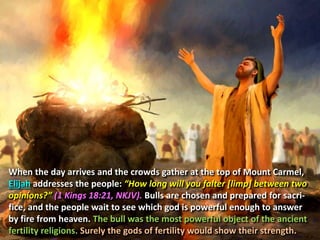 When the day arrives and the crowds gather at the top of Mount Carmel,
Elijah addresses the people: “How long will you falter [limp] between two
opinions?” (1 Kings 18:21, NKJV). Bulls are chosen and prepared for sacri-
fice, and the people wait to see which god is powerful enough to answer
by fire from heaven. The bull was the most powerful object of the ancient
fertility religions. Surely the gods of fertility would show their strength.
 
