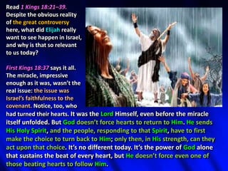 Read 1 Kings 18:21–39.
Despite the obvious reality
of the great controversy
here, what did Elijah really
want to see happen in Israel,
and why is that so relevant
to us today?
First Kings 18:37 says it all.
The miracle, impressive
enough as it was, wasn’t the
real issue: the issue was
Israel’s faithfulness to the
covenant. Notice, too, who
had turned their hearts. It was the Lord Himself, even before the miracle
itself unfolded. But God doesn’t force hearts to return to Him. He sends
His Holy Spirit, and the people, responding to that Spirit, have to first
make the choice to turn back to Him; only then, in His strength, can they
act upon that choice. It’s no different today. It’s the power of God alone
that sustains the beat of every heart, but He doesn’t force even one of
those beating hearts to follow Him.
 