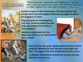 “Whom have you reproached and blasphemed? Against
whom have you raised your voice, and lifted up your eyes
on high? Against the Holy One of Israel.” (2 Kings 19:22)
Another chapter of the Controversy. This time Assyria had
already destroyed the kingdom of Israel and began to attack
the kingdom of Judah.
Hezekiah understood that the
battle was God’s, so he came before
Him in prayer.
God’s answer was quick. Isaiah prophesied that Assyria
would be defeated by God. No man would fight this
time. The angel of the Lord routed the Assyrian army.
In addition, Sennacherib returned to Assyria and was
killed by his own sons.
King Sennacherib challenged the
true God. Could He defeat his own
gods who helped him to win so
many battles?
 