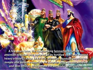 A few years later, the Assyrian king Sennacherib turned his
attention to Judah and captured all its fortified cities and exacted
heavy tribute (2 Kings 18:13–15). Although Hezekiah emptied the
temple and palace treasuries, the Assyrian king was not satisfied
and sent officials to negotiate the surrender of Jerusalem.
 