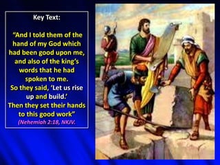 Key Text:
“And I told them of the
hand of my God which
had been good upon me,
and also of the king’s
words that he had
spoken to me.
So they said, ‘Let us rise
up and build.’
Then they set their hands
to this good work”
(Nehemiah 2:18, NKJV.
 