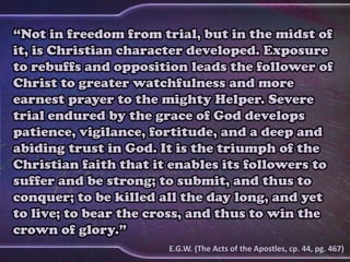 “Not in freedom from trial, but in the midst of
it, is Christian character developed. Exposure
to rebuffs and opposition leads the follower of
Christ to greater watchfulness and more
earnest prayer to the mighty Helper. Severe
trial endured by the grace of God develops
patience, vigilance, fortitude, and a deep and
abiding trust in God. It is the triumph of the
Christian faith that it enables its followers to
suffer and be strong; to submit, and thus to
conquer; to be killed all the day long, and yet
to live; to bear the cross, and thus to win the
crown of glory.”
E.G.W. (The Acts of the Apostles, cp. 44, pg. 467)
 