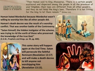 “Then Haman said to King Ahasuerus, ‘There is a certain people
scattered and dispersed among the people in all the provinces of
your kingdom; their laws are different from all other people’s,
and they do not keep the king’s laws. Therefore it is not fitting
for the king to let them remain.’” (Esther 3:8)
Haman hated Mordechai because Mordechai wasn’t
willing to worship him like all other people did.
Haman’s death decree was the result of a worship
conflict. That was another battle of the Controversy.
“Satan himself, the hidden instigator of the scheme,
was trying to rid the earth of those who preserved
the knowledge of the true God.”
(E.G.W., Prophets and Kings, cp. 49, pg. 600).
This same story will happen
again at the End Time. Satan
will persecute the faithful
Remnant (Revelation 12:17)
and will make a death decree
to kill anyone not
worshipping him
(Revelation 13:15).
 