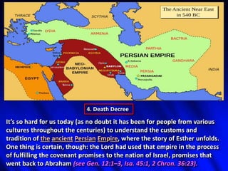 It’s so hard for us today (as no doubt it has been for people from various
cultures throughout the centuries) to understand the customs and
tradition of the ancient Persian Empire, where the story of Esther unfolds.
One thing is certain, though: the Lord had used that empire in the process
of fulfilling the covenant promises to the nation of Israel, promises that
went back to Abraham (see Gen. 12:1–3, Isa. 45:1, 2 Chron. 36:23).
4. Death Decree
 