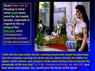 Read Esther 3:8-11.
Keeping in mind
what God’s plans
were for the Jewish
people, especially in
regard to the co-
ming of the
Messiah, what
consequences
would the success
of this decree have?
“Little did the king realize the far-reaching results that would haveaccompa-
nied the complete carrying out of this decree. Satan himself, the hidden ins-
tigator of the scheme, was trying to rid the earth of those who preserved the
knowledge of the true God.”—E.G.W., Prophets and Kings, pp. 600, 601. And
from these same people, too, would come the Savior of the world.
 