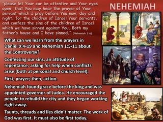 “please let Your ear be attentive and Your eyes
open, that You may hear the prayer of Your
servant which I pray before You now, day and
night, for the children of Israel Your servants,
and confess the sins of the children of Israel
which we have sinned against You. Both my
father’s house and I have sinned.” (Nehemiah 1:6)
What can we learn from the prayers in
Daniel 9:4-19 and Nehemiah 1:5-11 about
the Controversy?
Confessing our sins, an attitude of
repentance, asking for help when conflicts
arise (both at personal and church level).
First, prayer; then, action.
Nehemiah found grace before the king and was
appointed governor of Judea. He encouraged the
people to rebuild the city and they began working
right away.
Taunts, threads and lies didn’t matter. The work of
God was first. It must also be first today.
 